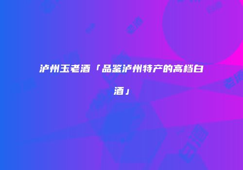 泸州玉老酒「品鉴泸州特产的高档白酒」