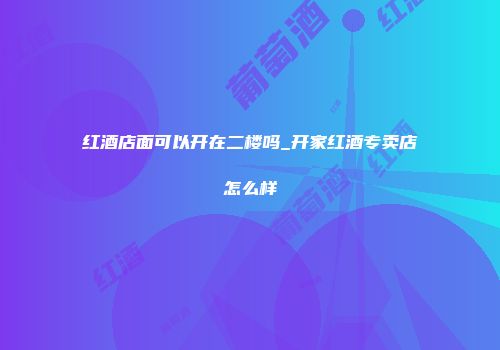 红酒店面可以开在二楼吗_开家红酒专卖店怎么样