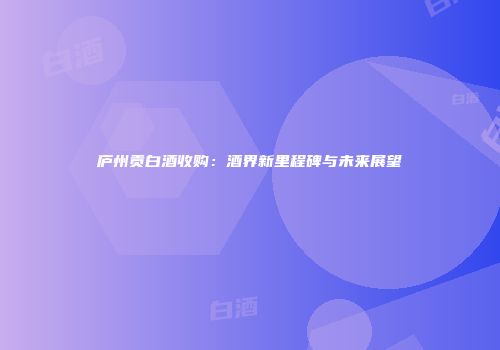 庐州贡白酒收购：酒界新里程碑与未来展望
