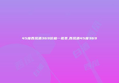 45度西凤酒369价格一览表,西凤酒45度369