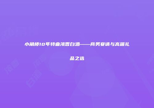 小角楼10年特曲浓香白酒——商务宴请与高端礼品之选