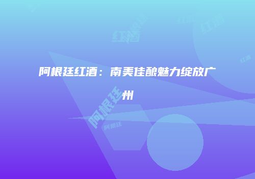 阿根廷红酒：南美佳酿魅力绽放广州