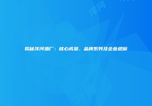 揭秘洋河酒厂：核心成员、品牌系列及企业规模