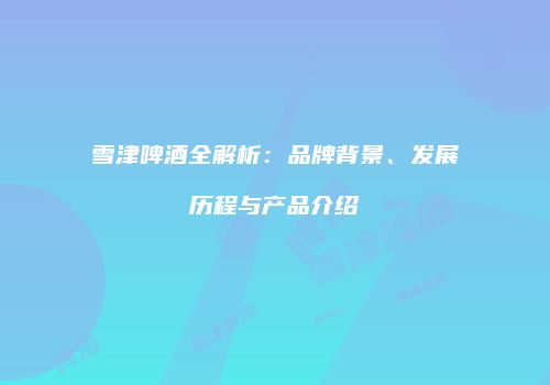 雪津啤酒全解析：品牌背景、发展历程与产品介绍