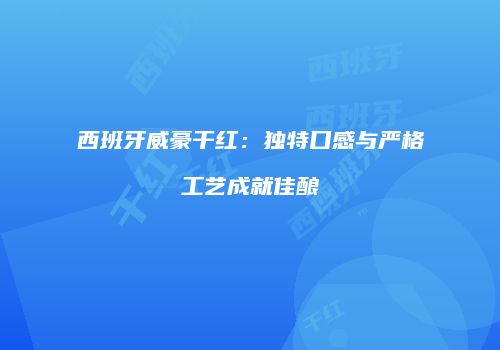 西班牙威豪干红：独特口感与严格工艺成就佳酿