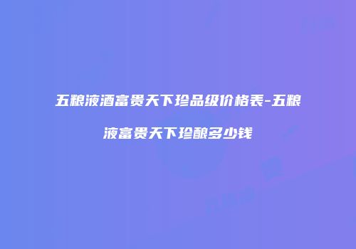 五粮液酒富贵天下珍品级价格表-五粮液富贵天下珍酿多少钱
