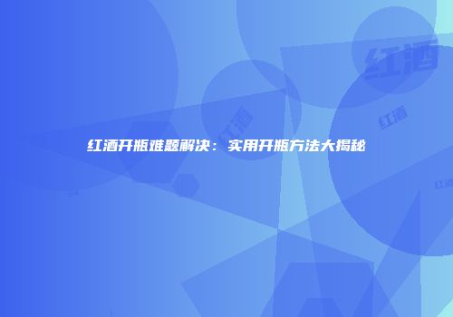 红酒开瓶难题解决：实用开瓶方法大揭秘