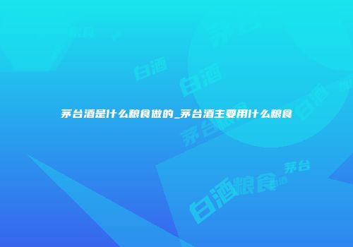 茅台酒是什么粮食做的_茅台酒主要用什么粮食