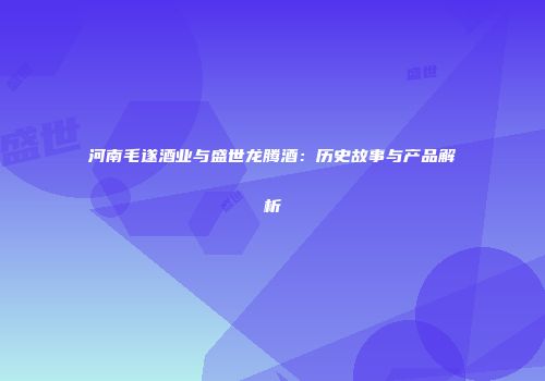 河南毛遂酒业与盛世龙腾酒：历史故事与产品解析