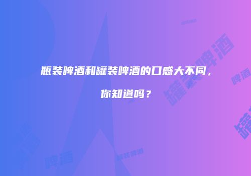 瓶装啤酒和罐装啤酒的口感大不同，你知道吗？