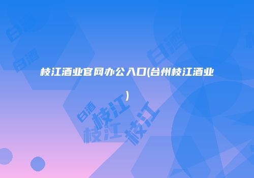 枝江酒业官网办公入口(台州枝江酒业)