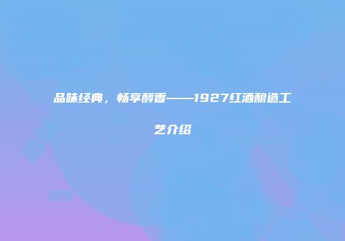 品味经典，畅享醇香——1927红酒酿造工艺介绍