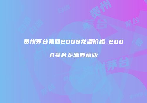 贵州茅台集团2008龙酒价格_2008茅台龙酒典藏版