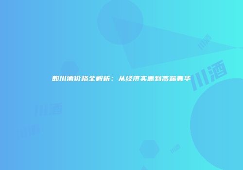 郎川酒价格全解析：从经济实惠到高端奢华