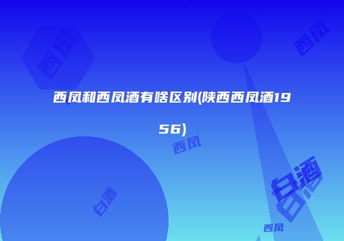西凤和西凤酒有啥区别(陕西西凤酒1956)
