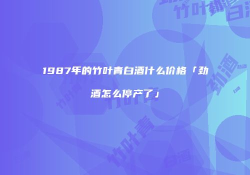 1987年的竹叶青白酒什么价格「劲酒怎么停产了」