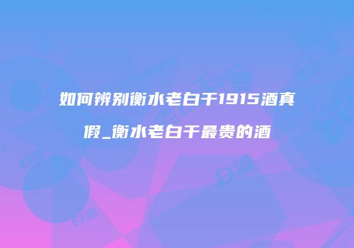 如何辨别衡水老白干1915酒真假_衡水老白干最贵的酒
