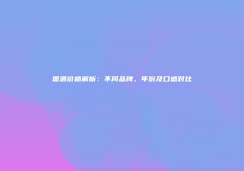 国酒价格解析：不同品牌、年份及口感对比