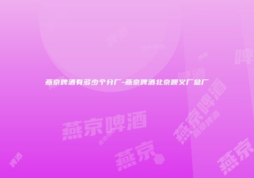 燕京啤酒有多少个分厂-燕京啤酒北京顺义厂总厂