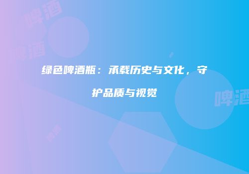 绿色啤酒瓶：承载历史与文化，守护品质与视觉
