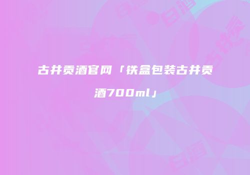 古井贡酒官网「铁盒包装古井贡酒700ml」