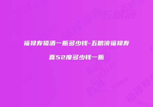 福禄寿禧酒一瓶多少钱-五粮液福禄寿喜52度多少钱一瓶