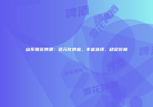 山东雪花啤酒：多元化供应，丰富选择，稳定价格