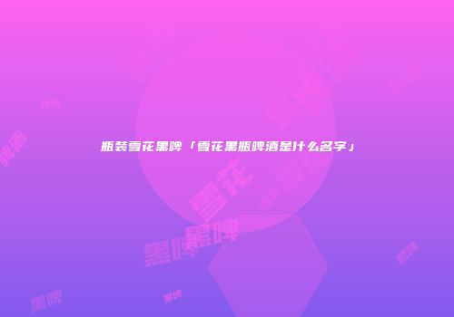 瓶装雪花黑啤「雪花黑瓶啤酒是什么名字」