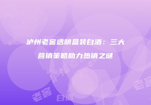 泸州老窖透明盒装白酒：三大营销策略助力热销之谜