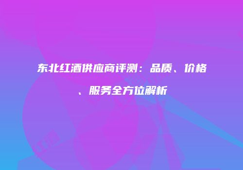 东北红酒供应商评测：品质、价格、服务全方位解析