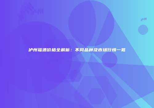 泸州福酒价格全解析：不同品种及市场行情一览