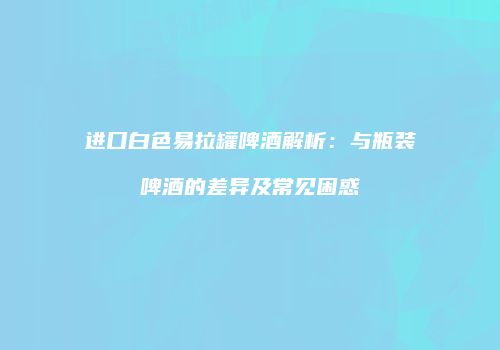 进口白色易拉罐啤酒解析：与瓶装啤酒的差异及常见困惑