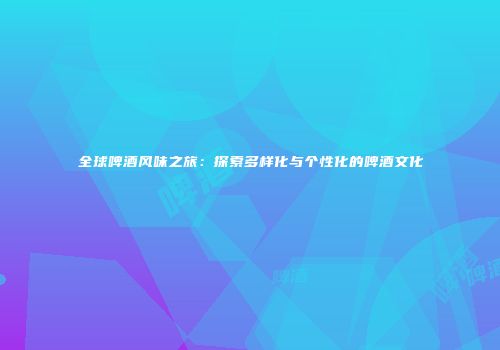 全球啤酒风味之旅：探索多样化与个性化的啤酒文化