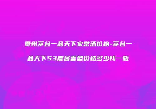 贵州茅台一品天下家常酒价格-茅台一品天下53度酱香型价格多少钱一瓶