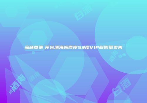 品味尊贵,茅台酒海峡两岸53度VIP版限量发售