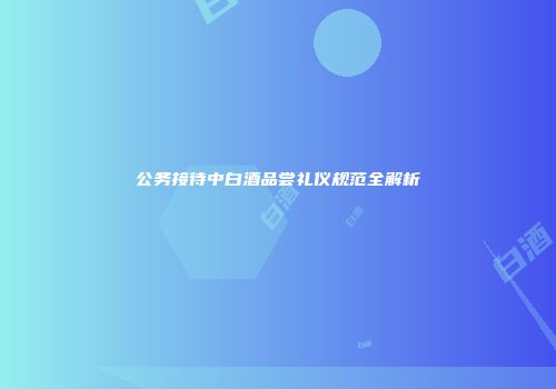 公务接待中白酒品尝礼仪规范全解析