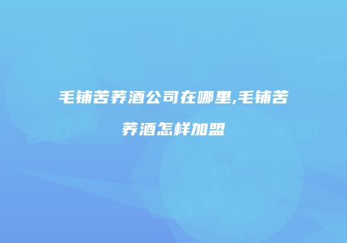 毛铺苦荞酒公司在哪里,毛铺苦荞酒怎样加盟