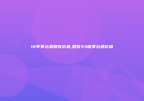 10年茅台酒回收价格,回收53度茅台酒价格