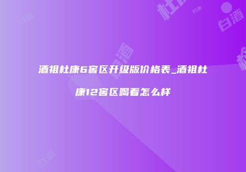 酒祖杜康6窖区升级版价格表_酒祖杜康12窖区喝着怎么样