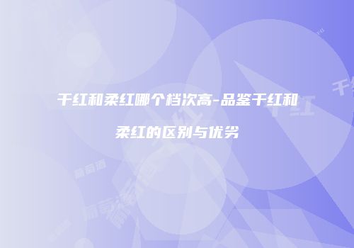 干红和柔红哪个档次高-品鉴干红和柔红的区别与优劣