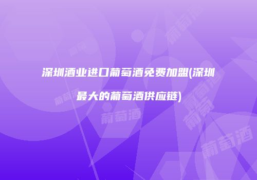 深圳酒业进口葡萄酒免费加盟(深圳最大的葡萄酒供应链)