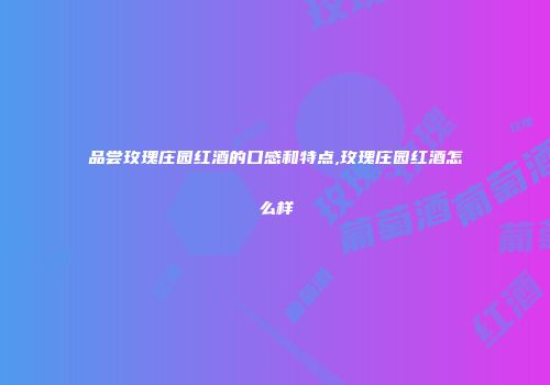 品尝玫瑰庄园红酒的口感和特点,玫瑰庄园红酒怎么样