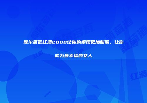 摩尔多瓦红酒2000让你的婚姻更加甜蜜，让你成为最幸福的女人