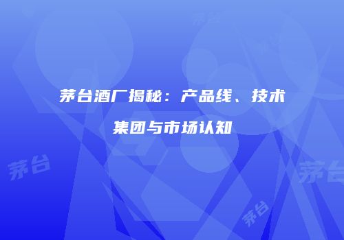 茅台酒厂揭秘：产品线、技术集团与市场认知