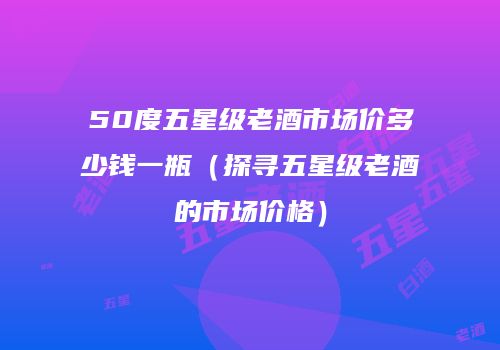 50度五星级老酒市场价多少钱一瓶（探寻五星级老酒的市场价格）