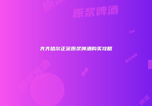 齐齐哈尔正宗原浆啤酒购买攻略