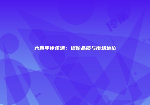 六百年传承酒：揭秘品质与市场地位