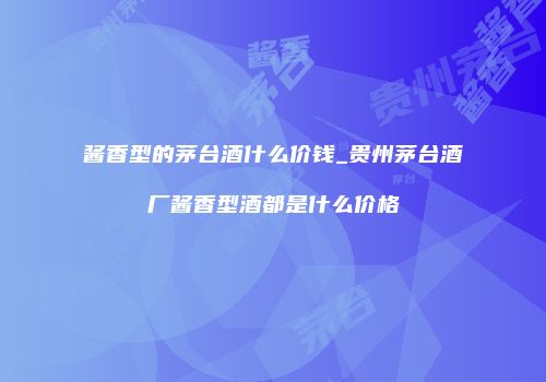 酱香型的茅台酒什么价钱_贵州茅台酒厂酱香型酒都是什么价格