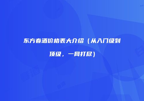 东方春酒价格表大介绍（从入门级到顶级，一网打尽）