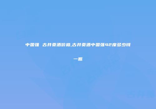 中国强 古井贡酒价格,古井贡酒中国强42度多少钱一瓶